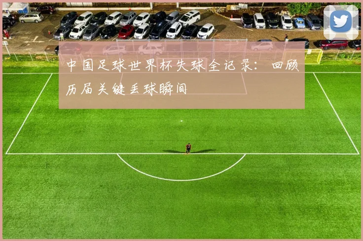 中国足球世界杯失球全记录：回顾历届关键丢球瞬间