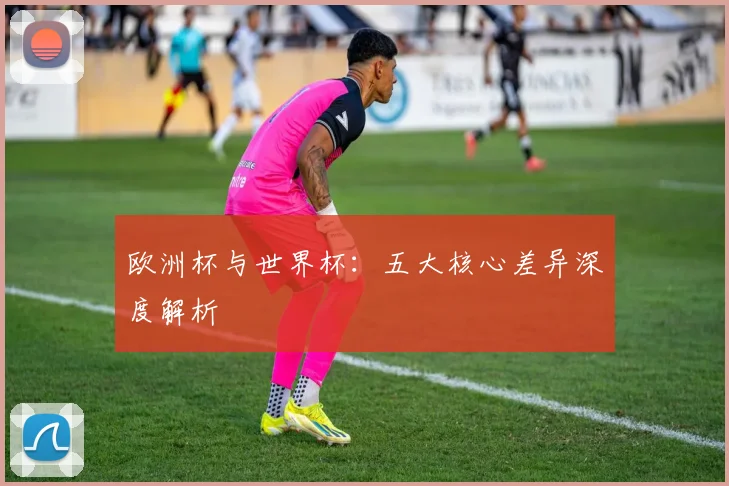 欧洲杯与世界杯：五大核心差异深度解析