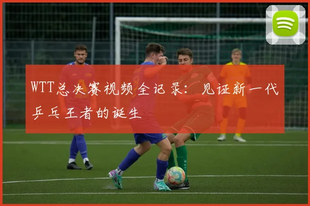 WTT总决赛视频全记录:见证新一代乒乓王者的诞生