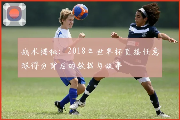 战术揭秘:2018年世界杯直接任意球得分背后的数据与故事