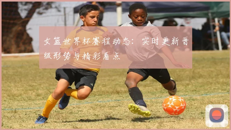 女篮世界杯赛程动态：实时更新晋级形势与精彩看点