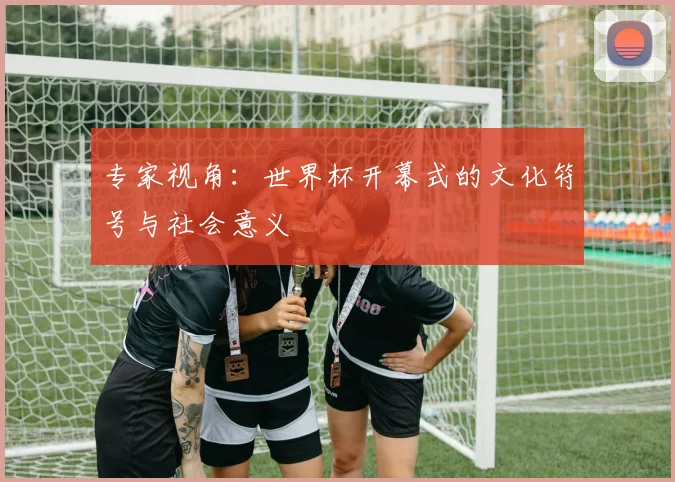 专家视角：世界杯开幕式的文化符号与社会意义