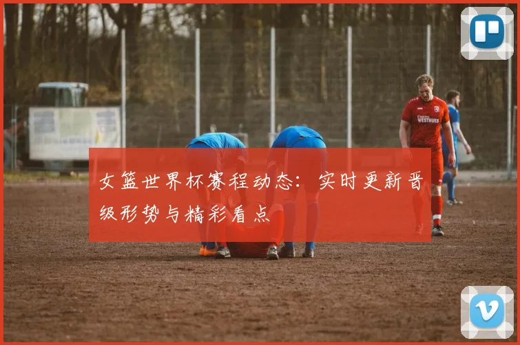 女篮世界杯赛程动态：实时更新晋级形势与精彩看点