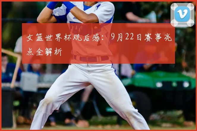 女篮世界杯观后感：9月22日赛事亮点全解析