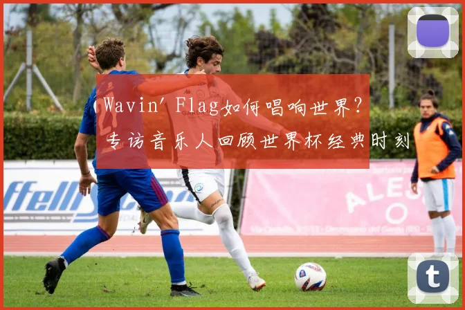 Wavin' Flag如何唱响世界?专访音乐人回顾世界杯经典时刻