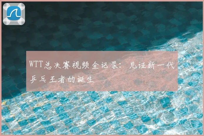 WTT总决赛视频全记录:见证新一代乒乓王者的诞生