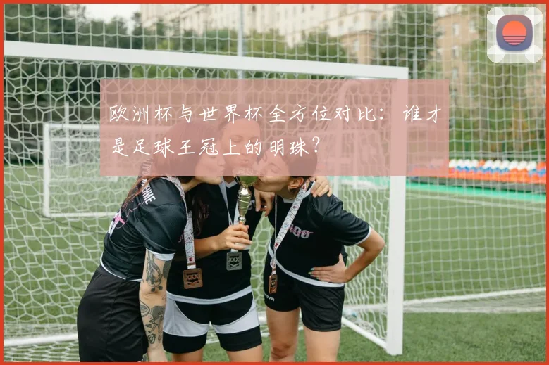 欧洲杯与世界杯全方位对比：谁才是足球王冠上的明珠？