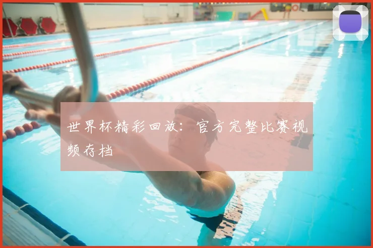 世界杯精彩回放:官方完整比赛视频存档