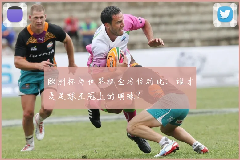 欧洲杯与世界杯全方位对比：谁才是足球王冠上的明珠？