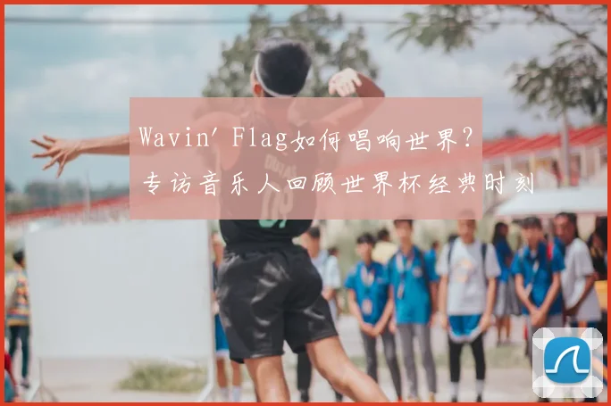 Wavin' Flag如何唱响世界?专访音乐人回顾世界杯经典时刻